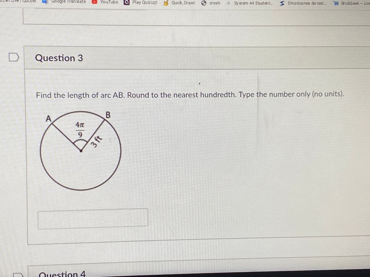 Google Tran slate
YouTube
aPlay Quizizz! Quick, Draw!
crosh
aSystem 44 Student
S Emoticones de text
E BridkSeek - Live
Question 3
Find the length of arc AB. Round to the nearest hundredth. Type the number only (no units).
47T
9.
Question 4
3 ft
