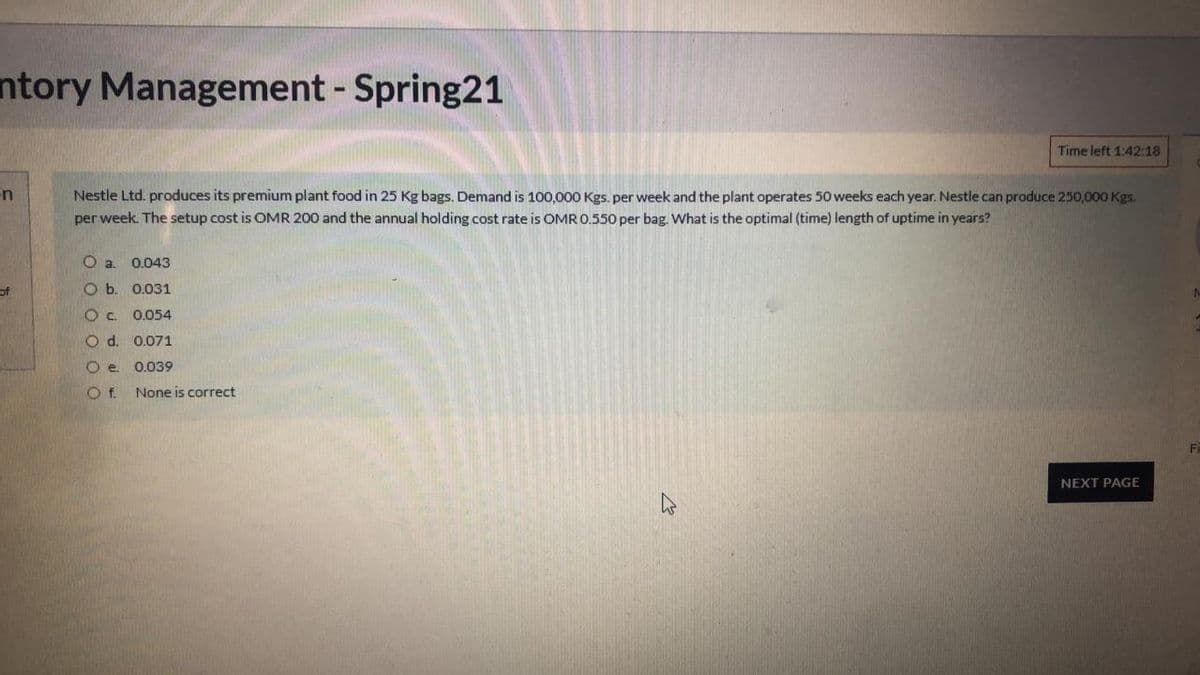 ntory Management - Spring21
Time left 1:42:18
in
Nestle Ltd. produces its premium plant food in 25 Kg bags. Demand is 100,000 Kgs. per week and the plant operates 50 weeks each year. Nestle can produce 250,000 Kgs.
per week. The setup cost is OMR 200 and the annual holding cost rate is OMR 0.550 per bag. What is the optimal (time) length of uptime in years?
0.043
of
O b. 0.031
0.054
O d. 0.071
0.039
Of.
None is correct
NEXT PAGE
