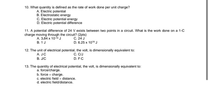 10. What quantity is defined as the rate of work done per unit charge?
A. Electric potential
B. Electrostatic energy
C. Electric potential energy
D. Electric potential difference
11. A potential difference of 24 V exists between two points in a circuit. What is the work done on a 1-C
charge moving through the circuit? (2pts)
A. 3.84 x 1019 J
В. 1 J
C. 24 J
D. 6.25 x 101" J
12. The unit of electrical potential, the volt, is dimensionally equivalent to:
C. CIJ
A. JC
B. J/C
D. F.C
13. The quantity of electrical potential, the volt, is dimensionally equivalent to:
a. force/charge.
b. force x charge.
c. electric field x distance.
d. electric field/distance.
