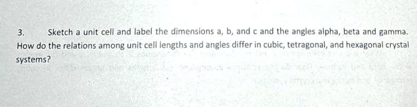 Sketch a unit cell and label the dimensions a, b, and c and the angles alpha, beta and gamma.
How do the relations among unit cell lengths and angles differ in cubic, tetragonal, and hexagonal crystal
3.
systems?
