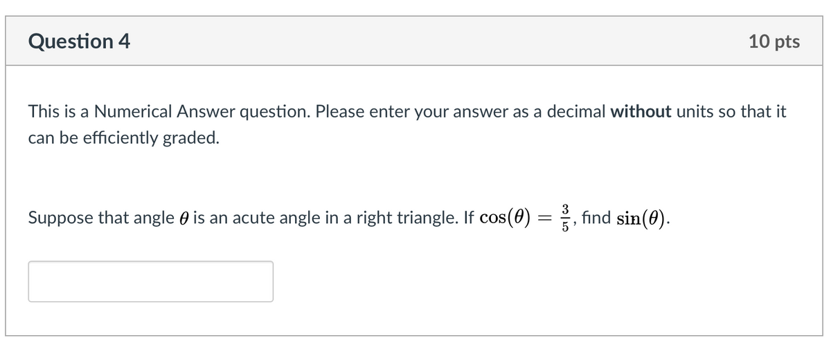 Question 4
10 pts
This is a Numerical Answer question. Please enter your answer as a decimal without units so that it
can be efficiently graded.
3
Suppose that angle 0 is an acute angle in a right triangle. If cos(0)
fınd sin(0).
