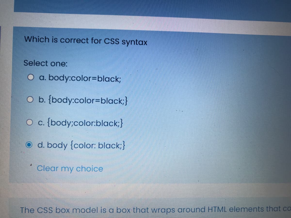 Which is correct for CSS syntax
Select one:
O a. body:color%3Dblack;
O b. {body:color=Dblack;}
O c. {body;color:black;}
O d. body {color: black;}
Clear my choice
The CSS box model is a box that wraps around HTML elements that co
