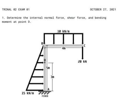 TRINAL 02 EXAM 81
OCTOBER 27, 2021
1. Determine the internal normal force, shear force, and bending
moment at point D.
18 kN/m
20 KN
Sm
15 kN/n
FIXED
