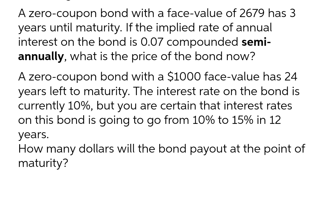 A zero-coupon bond with a face-value of 2679 has 3
years until maturity. If the implied rate of annual
interest on the bond is 0.07 compounded semi-
annually, what is the price of the bond now?
A zero-coupon bond with a $1000 face-value has 24
years left to maturity. The interest rate on the bond is
currently 10%, but you are certain that interest rates
on this bond is going to go from 10% to 15% in 12
years.
How many dollars will the bond payout at the point of
maturity?