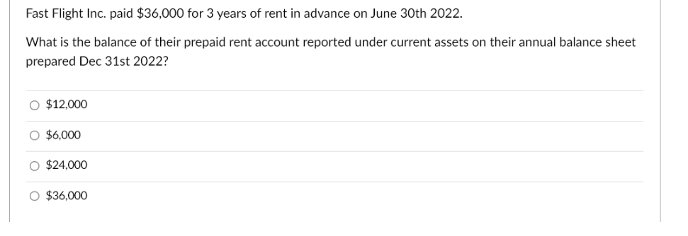 Fast Flight Inc. paid $36,000 for 3 years of rent in advance on June 30th 2022.
What is the balance of their prepaid rent account reported under current assets on their annual balance sheet
prepared Dec 31st 2022?
$12,000
$6,000
O $24,000
O $36,000