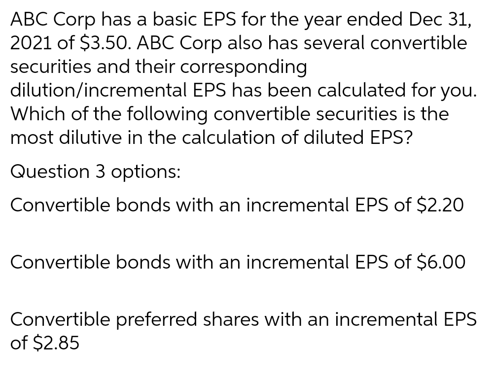 ABC Corp has a basic EPS for the year ended Dec 31,
2021 of $3.50. ABC Corp also has several convertible
securities and their corresponding
dilution/incremental EPS has been calculated for you.
Which of the following convertible securities is the
most dilutive in the calculation of diluted EPS?
Question 3 options:
Convertible bonds with an incremental EPS of $2.20
Convertible bonds with an incremental EPS of $6.00
Convertible preferred shares with an incremental EPS
of $2.85