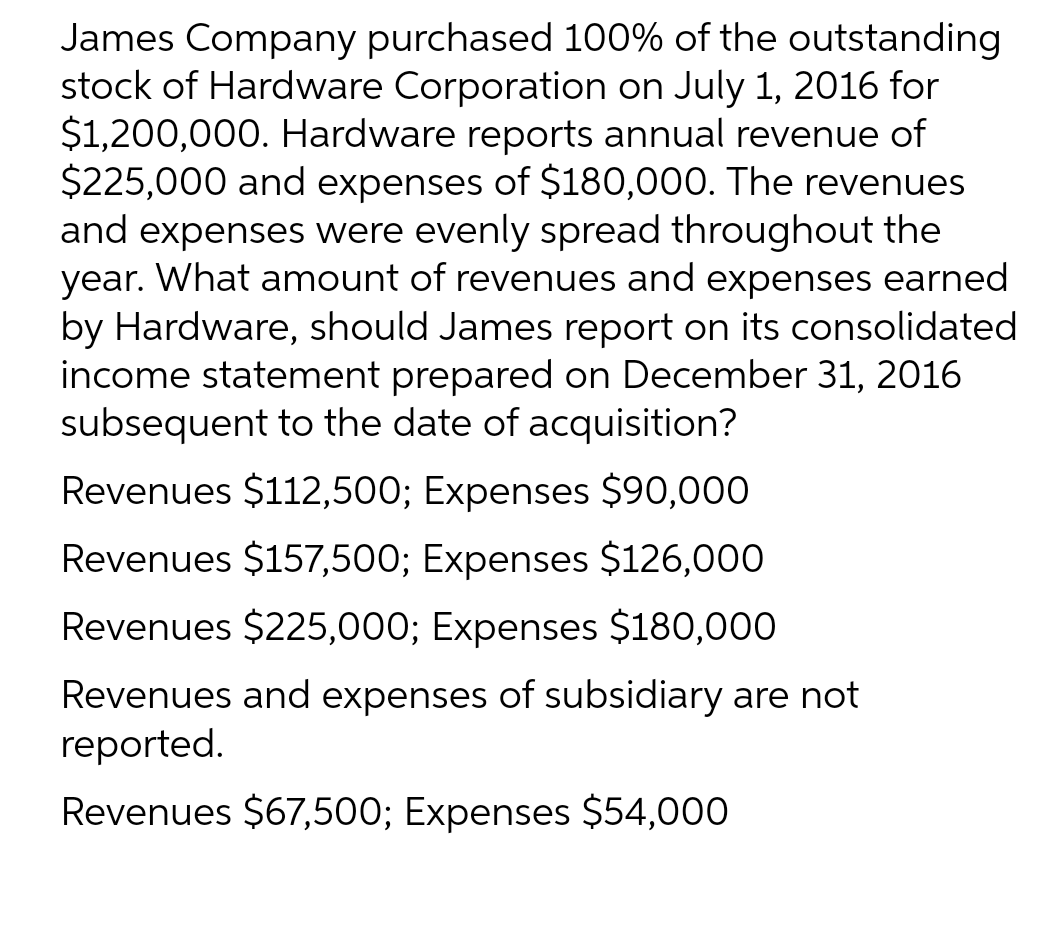 James Company purchased 100% of the outstanding
stock of Hardware Corporation on July 1, 2016 for
$1,200,000. Hardware reports annual revenue of
$225,000 and expenses of $180,000. The revenues
and expenses were evenly spread throughout the
year. What amount of revenues and expenses earned
by Hardware, should James report on its consolidated
income statement prepared on December 31, 2016
subsequent to the date of acquisition?
Revenues $112,500; Expenses $90,000
Revenues $157,500; Expenses $126,000
Revenues $225,000; Expenses $180,000
Revenues and expenses of subsidiary are not
reported.
Revenues $67,500; Expenses $54,000