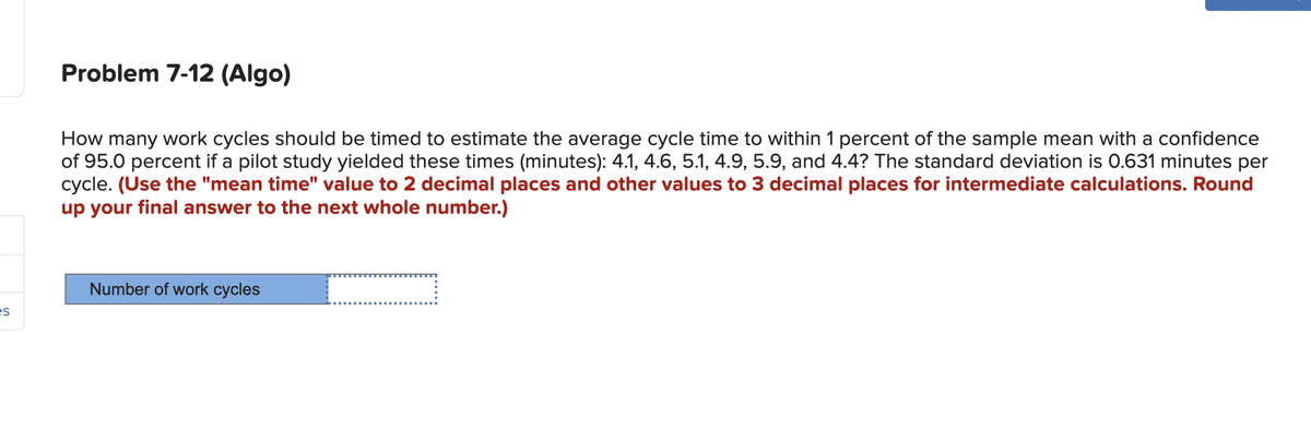 es
Problem 7-12 (Algo)
How many work cycles should be timed to estimate the average cycle time to within 1 percent of the sample mean with a confidence
of 95.0 percent if a pilot study yielded these times (minutes): 4.1, 4.6, 5.1, 4.9, 5.9, and 4.4? The standard deviation is 0.631 minutes per
cycle. (Use the "mean time" value to 2 decimal places and other values to 3 decimal places for intermediate calculations. Round
up your final answer to the next whole number.)
Number of work cycles