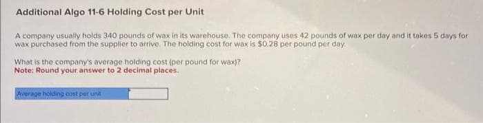 Additional Algo 11-6 Holding Cost per Unit
A company usually holds 340 pounds of wax in its warehouse. The company uses 42 pounds of wax per day and it takes 5 days for
wax purchased from the supplier to arrive. The holding cost for wax is $0.28 per pound per day.
What is the company's average holding cost (per pound for wax)?
Note: Round your answer to 2 decimal places.
Average holding cost per unit i