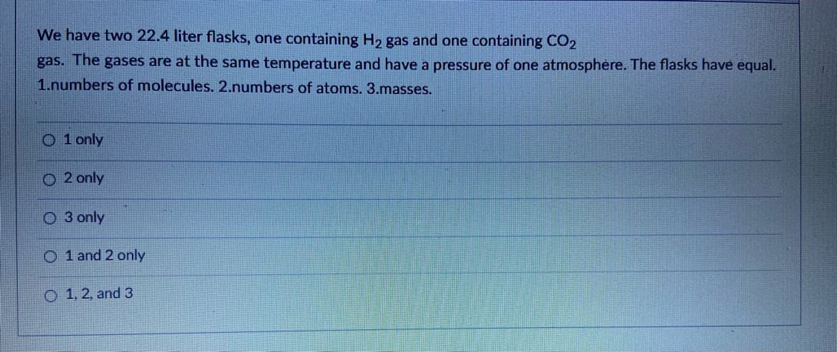 We have two 22.4 liter flasks, one containing H2 gas and one containing CO2
gas. The gases are at the same temperature and have a pressure of one atmosphere. The flasks have equal.
1.numbers of molecules. 2.numbers of atoms. 3.masses.
O 1 only
2 only
O 3 only
O 1 and 2 only
O 1.2, and 3
