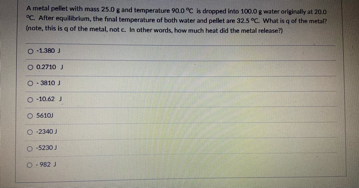 A metal pellet with mass 25.0 g and temperature 90.0 °C is dropped into 100.0 g water originally at 20.0
°C. After equilibrium, the final temperature of both water and pellet are 32.5 °C. What is q of the metal?
(note, this is q of the metal, not c. In other words, how much heat did the metal release?)
O -1.380 J
O 0.2710 J
O - 3810 J
O -10.62 J
O 5610J
O -2340 J
O -5230 J
O-982 J
