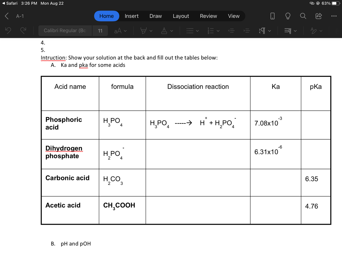 Safari 3:26 PM Mon Aug 22
< A-1
Calibri Regular (Bo
4.
5.
Acid name
Phosphoric
acid
Dihydrogen
phosphate
Carbonic acid
Intruction: Show your solution at the back and fill out the tables below:
A. Ka and pka for some acids
Acetic acid
Home Insert
B. pH and pOH
11
aAv
formula
H₂PO4
3
H₂PO4
2
H₂CO
2
3
B
CH₂COOH
Draw Layout Review View
H₂PO
Dissociation reaction
4
+
H² + H₂PO4
||
>
Ka
-3
7.08x10
6.31x10
-6
=¶
pka
6.35
63%
4.76