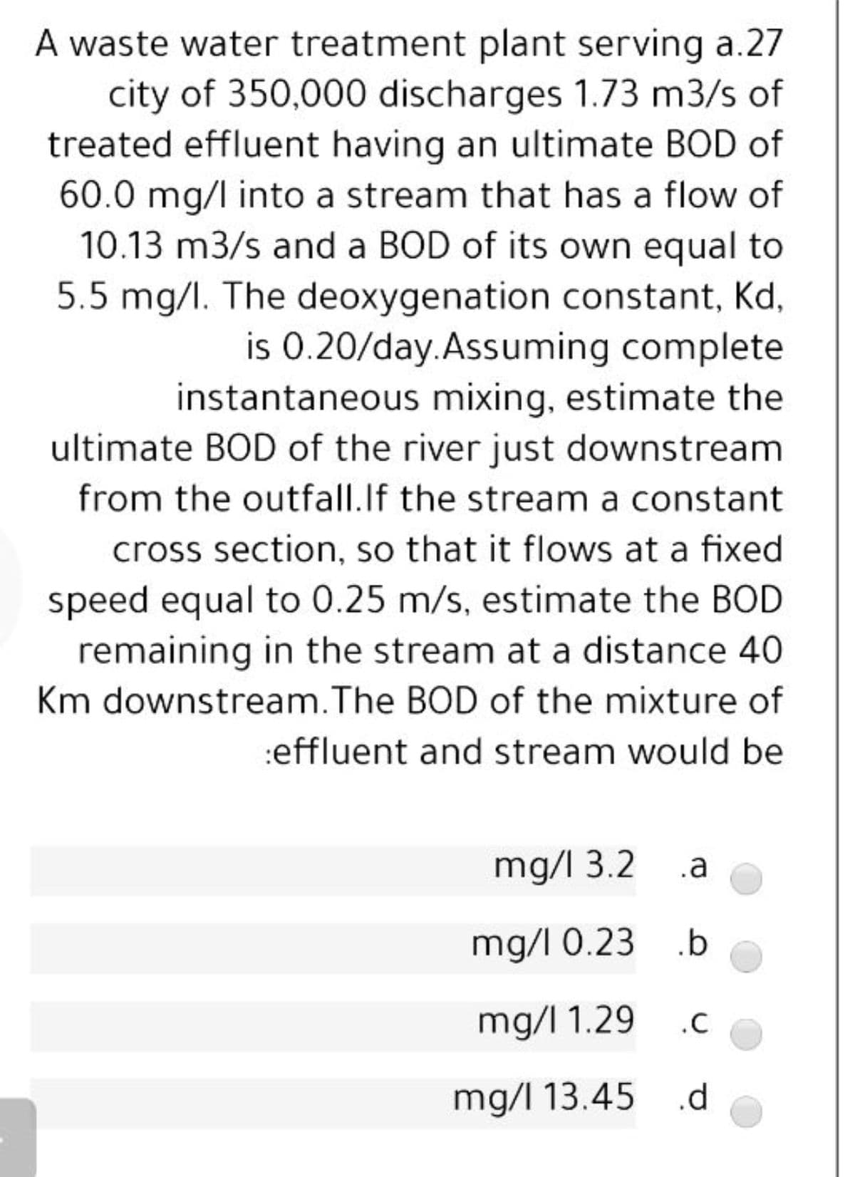 A waste water treatment plant serving a.27
city of 350,000 discharges 1.73 m3/s of
treated effluent having an ultimate BOD of
60.0 mg/l into a stream that has a flow of
10.13 m3/s and a BOD of its own equal to
5.5 mg/l. The deoxygenation constant, Kd,
is 0.20/day.Assuming complete
instantaneous mixing, estimate the
ultimate BOD of the river just downstream
from the outfall.If the stream a constant
cross section, so that it flows at a fixed
speed equal to 0.25 m/s, estimate the BOD
remaining in the stream at a distance 40
Km downstream.The BOD of the mixture of
:effluent and stream would be
mg/l 3.2 .a
mg/I 0.23 .b
mg/I 1.29
.C
mg/l 13.45 .d
