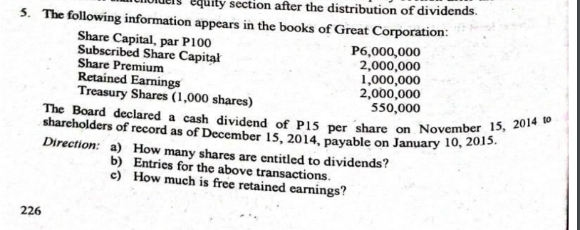 The Board declared a cash dividend of P15 per share on November 15, 2014 to
5. The following information appears in the books of Great Corporation:
quity section after the distribution of dividends.
Share Capital, par P100
Subscribed Share Capitał
Share Premium
Retained Earnings
Treasury Shares (1,000 shares)
P6,000,000
2,000,000
1,000,000
2,000,000
550,000
shareholders of record as of December 15, 2014, payable on January 10, 2015
Direction: a) How many shares are entitled to dividends?
b) Entries for the above transactions.
c) How much is free retained earnings?
226
