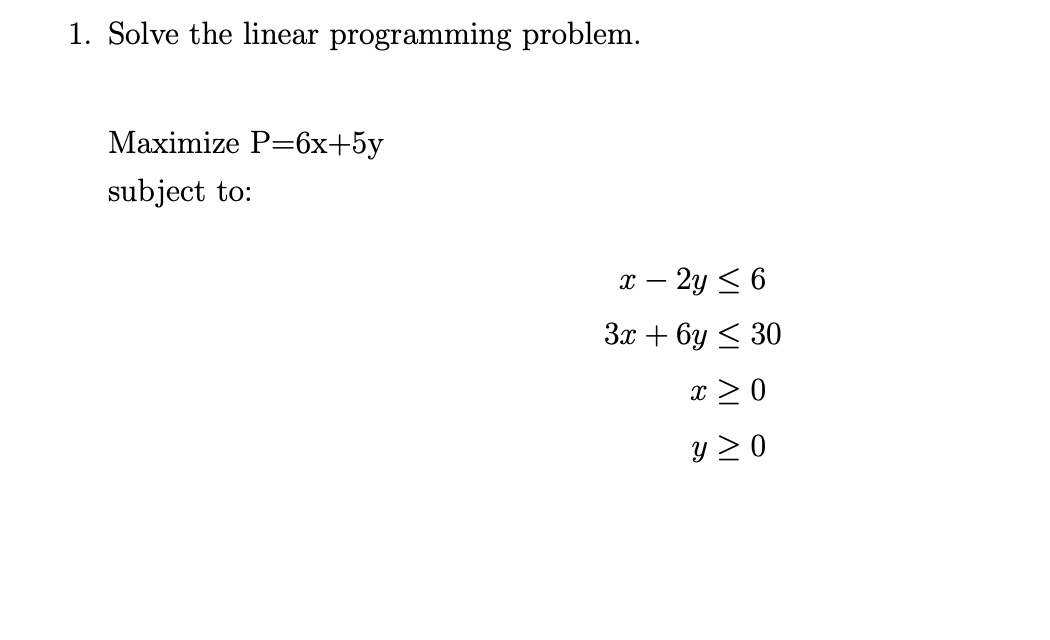 1. Solve the linear programming problem.
Maximize P=6x+5y
subject to:
x – 2y < 6
За + 6у < 30
x > 0
y 2 0

