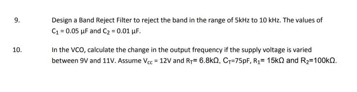 9.
Design a Band Reject Filter to reject the band in the range of 5kHz to 10 kHz. The values of
C1 = 0.05 µF and C2 = 0.01 µF.
In the VCO, calculate the change in the output frequency if the supply voltage is varied
between 9V and 11V. Assume Vcc = 12V and RT= 6.8kQ, C7=75PF, R1= 15k and R2=100KQ.
10.
%3D
