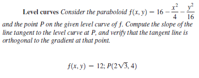 x? y?
Level curves Consider the paraboloid f(x, y) = 16 -
16
and the point P on the given level curve of f. Compute the slope of the
line tangent to the level curve at P, and verify that the tangent line is
4
orthogonal to the gradient at that point.
f(x, y) = 12; P(2V3, 4)
