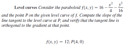 x? y?
Level curves Consider the paraboloid f(x, y) = 16 -
16
and the point P on the given level curve of f. Compute the slope of the
line tangent to the level curve at P, and verify that the tangent line is
4
orthogonal to the gradient at that point.
f(x, y) = 12; P(4, 0)
