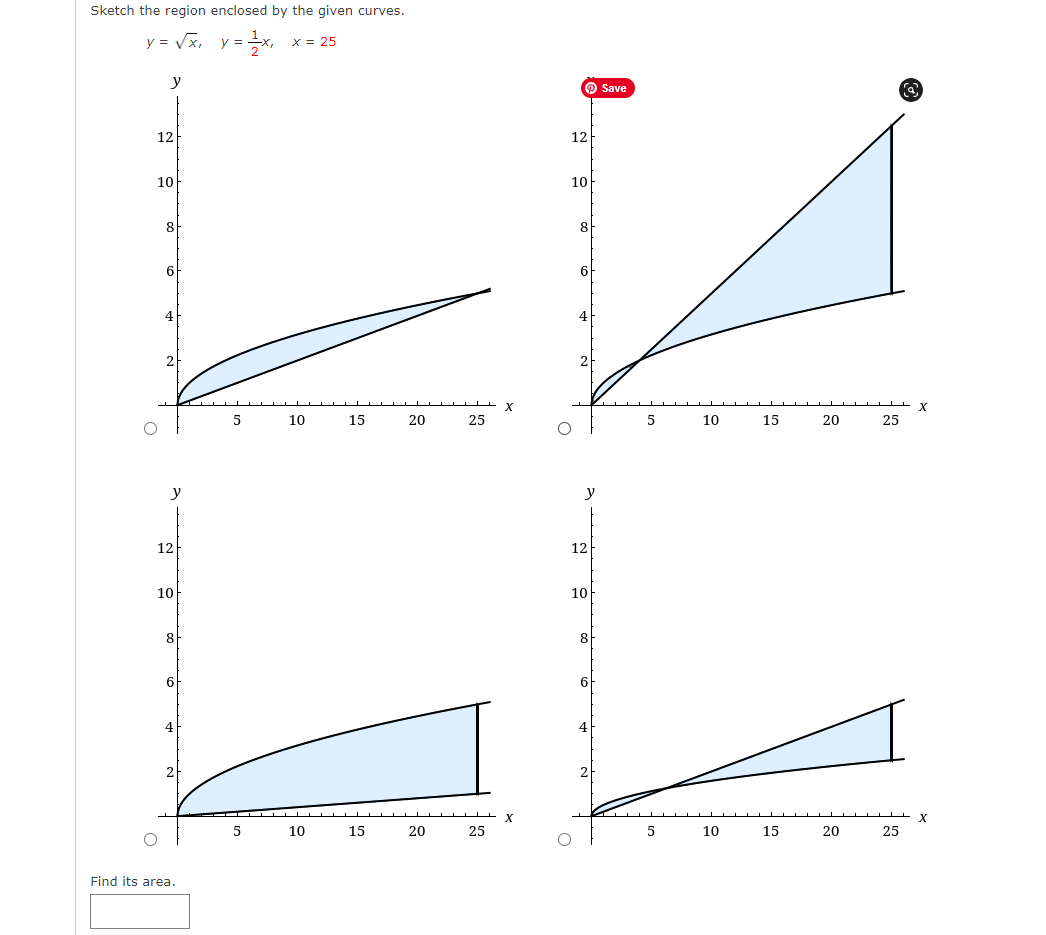 Sketch the region enclosed by the given curves.
y = Vx,
x = 25
y =
y
O Save
12
12
10
10
8
8
6
6
4
4
5
10
15
20
25
10
15
20
25
y
12
12
10
10
8
8
6.
4
4
10
15
20
25
10
15
20
25
Find its area.
