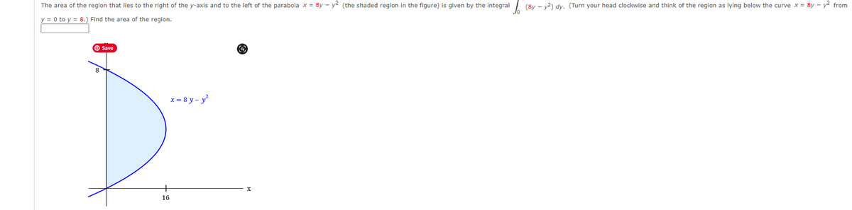 The area of the region that lies to the right of the y-axis and to the left of the parabola x = 8y – y? (the shaded region in the figure) is given by the integral| (8y – v2) dy. (Turn your head clockwise and think of the region as lying below the curve x = 8y – y2 from
y = 0 to y = 8.) Find the area of the region.
O Save
8
x = 8 y - y
16
