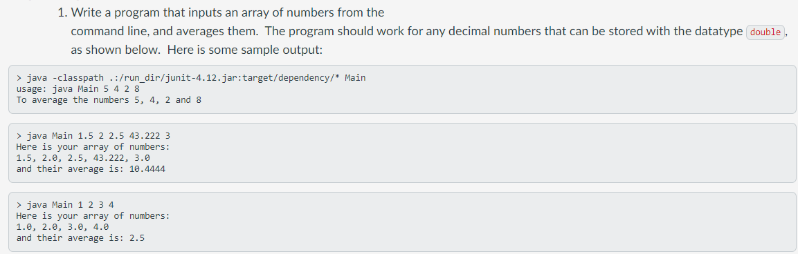 1. Write a program that inputs an array of numbers from the
command line, and averages them. The program should work for any decimal numbers that can be stored with the datatype double ,
as shown below. Here is some sample output:
> java -classpath .:/run_dir/junit-4.12.jar:target/dependency/* Main
usage: java Main 5 4 2 8
To average the numbers 5, 4, 2 and 8
> java Main 1.5 2 2.5 43.222 3
Here is your array of numbers:
1.5, 2.0, 2.5, 43.222, 3.0
and their average is: 10.4444
> java Main 1 2 3 4
Here is your array of numbers:
1.0, 2.0, 3.0, 4.0
and their average is: 2.5
