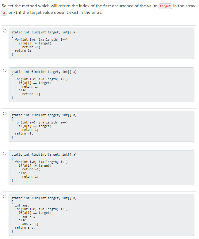 Select the method which will return the index of the first occurrence of the value target in the array
a, or -1 if the target value doesn't exist in the array.
static int find(int target, int[] a)
{
for (int i-0; ika.length; i++)
if(a[i] != target)
return -1;
return i;
static int find (int target, int[] a)
for (int i=0; i<a.length; i++)
if(a[i] = target)
return i;
else
return -1;
}
static int find (int target, int[] a)
{
for (int i=0; i<a.length; i++)
if(a[i] == target)
return i;
return -1;
static int find (int target, int[] a)
for (int i=0; ika.length; i++)
if(a[i] != target)
return -1;
else
return i;
}
static int find (int target, int[] a)
int ans;
for (int i=0; i<a.length; i++)
if(a[i] == target)
ans = i;
else
ans = -1;
return ans;
}
