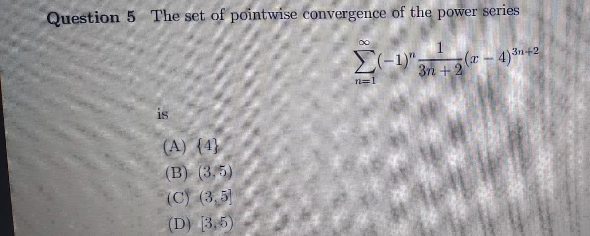 Question 5 The set of pointwise convergence of the power series
3n + 2-4)n+2
n=1
is
(A) {4}
(B) (3,5)
(C) (3, 5]
(D) [3,5)
