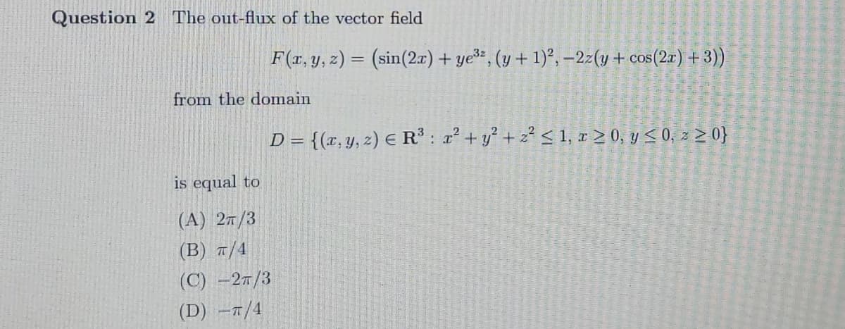 Question 2 The out-flux of the vector field
F(r, y, z) = (sin(2.x) + ye*, (y + 1)², –2z(y + cos(2x) + 3)
%3D
from the domain
D = {(x, y, z) E R': 2 + y² + z² < 1, r 2 0, y < 0; z > 0}
is equal to
(A) 27/3
(B) a/4
(C) -27/3
(D) –1/4
