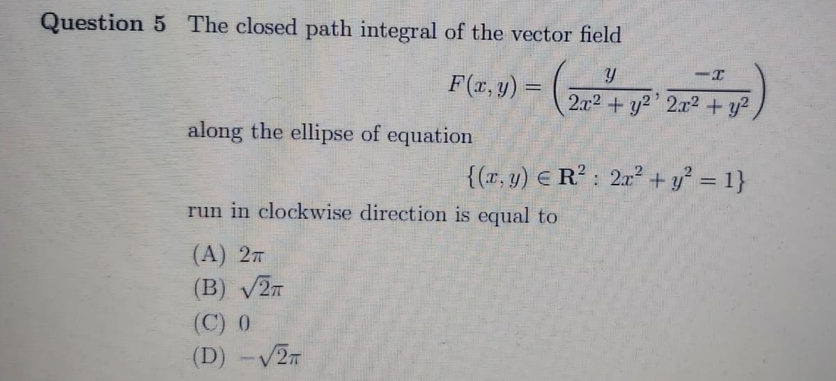 Question 5 The closed path integral of the vector field
F(6.19) = ( )
%3D
2.x2 + y2' 2.x2 + y?
along the ellipse of equation
{(r. y) E R² : 2² + y² = 1}
run in clockwise direction is equal to
(А) 2т
(B) v27
(C) 0
(D) -V2T
