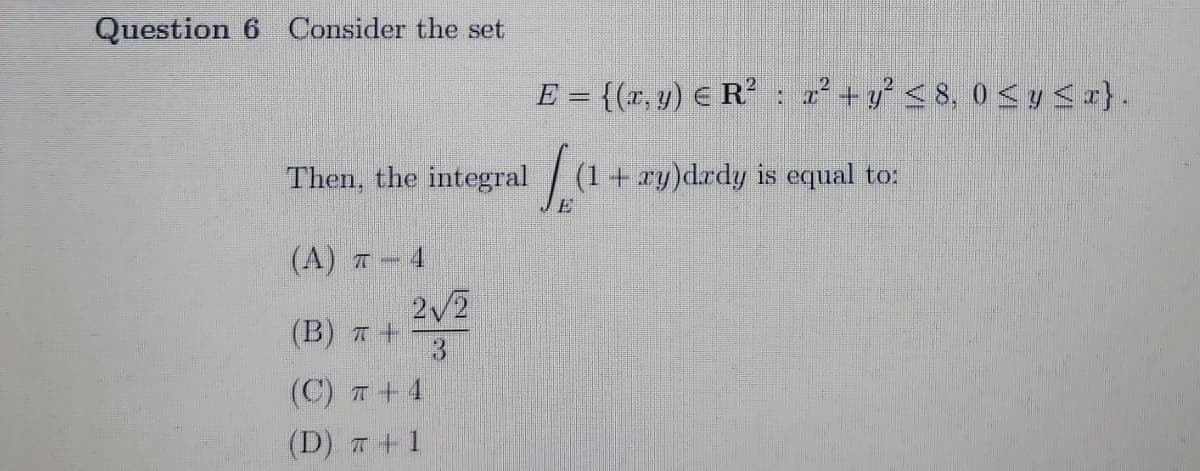 Question 6 Consider the set
E = {(x, y) E R’ : 2 +y < 8, 0 <y <r}.
Then, the integral
(1+ xy)drdy is equal to:
(A) 7 – 4
2/2
(B) 7 +
3.
(C) T +4
(D) T+1
