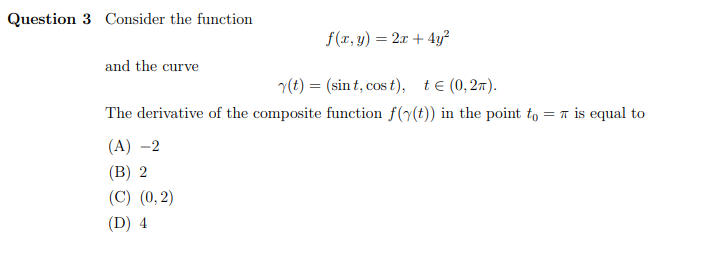 Question 3 Consider the function
f(r, y) = 2x + 4y?
and the curve
(t) = (sin t, cos t), te (0,27).
%3D
The derivative of the composite function f(y(t)) in the point to = 7 is equal to
(A) –2
(B) 2
(C) (0,2)
(D) 4
