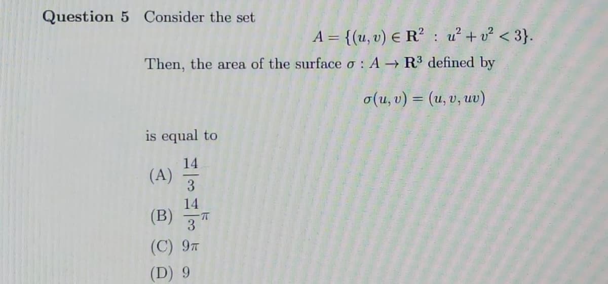 Question 5 Consider the set
A = {(u, v) E R² : u²+ v? < 3}.
Then, the area of the surface o : A R³ defined by
o(u, v) = (u, v, uv)
is equal to
14
(A)
3
14
(B)
3
(C) 97
(D) 9
