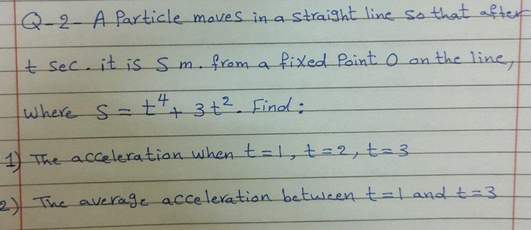 Q-2-A Particle moves in a Straight line so that after
t sec. it is Sm.
from a fixed Point o an the line,
4
where S-t
+ 3+2. Find:
1 The acceleration when t=1,t%=2,ta3
2) The average acceleation between t=Landt3
