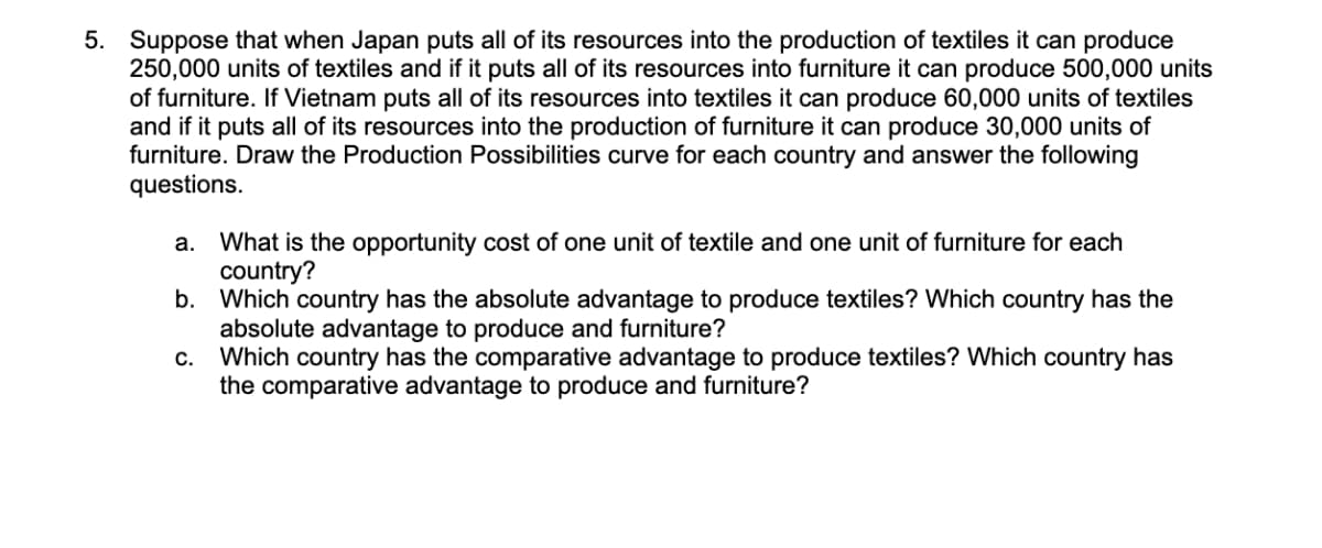 5. Suppose that when Japan puts all of its resources into the production of textiles it can produce
250,000 units of textiles and if it puts all of its resources into furniture it can produce 500,000 units
of furniture. If Vietnam puts all of its resources into textiles it can produce 60,000 units of textiles
and if it puts all of its resources into the production of furniture it can produce 30,000 units of
furniture. Draw the Production Possibilities curve for each country and answer the following
questions.
a. What is the opportunity cost of one unit of textile and one unit of furniture for each
country?
b. Which country has the absolute advantage to produce textiles? Which country has the
absolute advantage to produce and furniture?
c. Which country has the comparative advantage to produce textiles? Which country has
the comparative advantage to produce and furniture?
