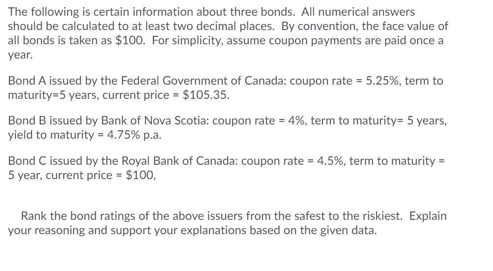 The following is certain information about three bonds. All numerical answers
should be calculated to at least two decimal places. By convention, the face value of
all bonds is taken as $100. For simplicity, assume coupon payments are paid once a
year.
Bond A issued by the Federal Government of Canada: coupon rate = 5.25%, term to
maturity=5 years, current price $105.35.
Bond B issued by Bank of Nova Scotia: coupon rate = 4%, term to maturity= 5 years,
yield to maturity = 4.75% p.a.
Bond C issued by the Royal Bank of Canada: coupon rate = 4.5%, term to maturity
5 year, current price = $100,
Rank the bond ratings of the above issuers from the safest to the riskiest. Explain
your reasoning and support your explanations based on the given data.
