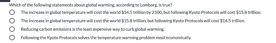 Which of the following statements about global warming, according to Lomborg, is true?
The increase in global temperature will cost the world $14.5 trillion by 2100, but following Kyoto Protocols will cost $15.8 trillion.
The increase in global temperature will cost the world $15.8 trillion, but following Kyoto Protocols will cost $14.5 trillion.
Reducing carbon emissions is the least expensive way to curb global warming.
Following the Kyoto Protocols solves the temperature warming problem most economically.
O 00 O
