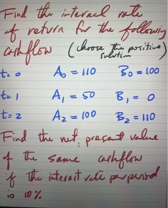 Find the interal rate
t return for the following
Cath flow (chrose t poritica)
011 =
Bo =L00
B,= 0
A.
%3D
A, = 50
t= z
Az = 100
Bz = 110
%3D
Find the net preçant value
same athflow
* The iterant vele parpental
of
parpentol
