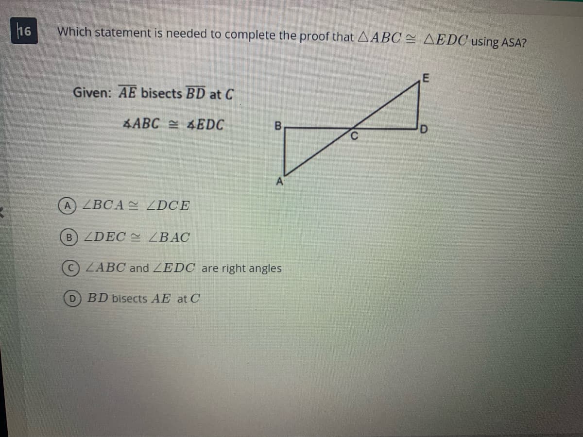 16
Which statement is needed to complete the proof that ABC = AEDC using ASA?
Given: AE bisects BD at C
4ABC
EDC
A) ZBCA ZDCE
B) ZDEC
D
ZBAC
LABC and LEDC are right angles
BD bisects AE at C
E