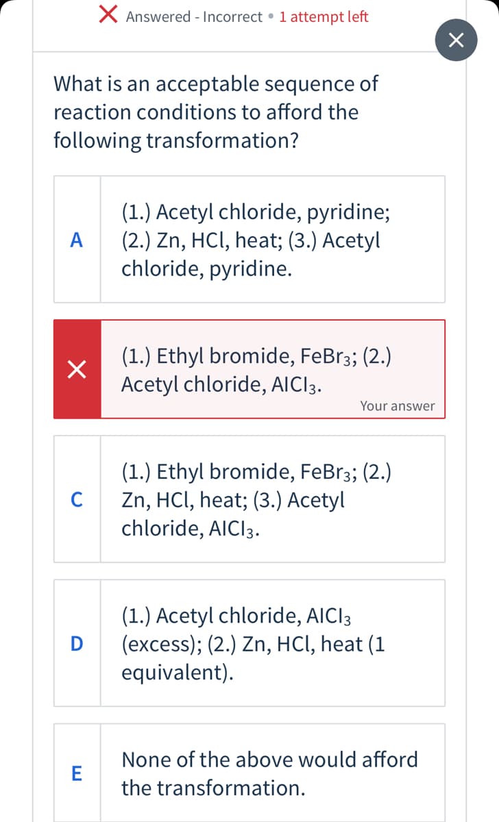 X Answered - Incorrect • 1 attempt left
What is an acceptable sequence of
reaction conditions to afford the
following transformation?
(1.) Acetyl chloride, pyridine;
(2.) Zn, HCI, heat; (3.) Acetyl
chloride, pyridine.
A
(1.) Ethyl bromide, FeBr3; (2.)
Acetyl chloride, AICI3.
Your answer
(1.) Ethyl bromide, FeBr3; (2.)
Zn, HCI, heat; (3.) Acetyl
chloride, AICI3.
C
(1.) Acetyl chloride, AICI3
(excess); (2.) Zn, HCI, heat (1
equivalent).
D
None of the above would afford
the transformation.
