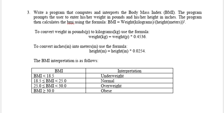 3. Write a program that computes and interprets the Body Mass Index (BMI). The program
prompts the user to enter his/her weight in pounds and his/her height in inches. The program
then calculates the bmi using the formula: BMI = Weight(kilograms)/(height(meters))?.
To convert weight in pounds(p) to kilograms(kg) use the formula:
weight(kg) = weight(p) * 0.4536.
To convert inches(in) into meters(m) use the formula:
height(m) = height(in) * 0.0254.
The BMI interpretation is as follows:
BMI
BMI < 18.5
18.5 < BMI < 25.0
25.0 < BMI < 30.0
BMI > 30.0
Interpretation
Underweight
Normal
Overweight
Obese
