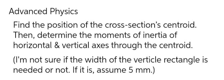 Advanced Physics
Find the position of the cross-section's centroid.
Then, determine the moments of inertia of
horizontal & vertical axes through the centroid.
(I'm not sure if the width of the verticle rectangle is
needed or not. If it is, assume 5 mm.)