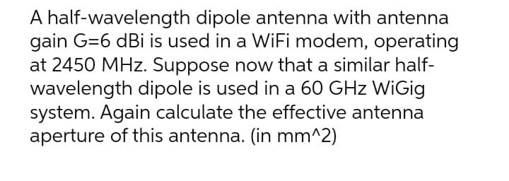 A half-wavelength dipole antenna with antenna
gain G=6 dBi is used in a WiFi modem, operating
at 2450 MHz. Suppose now that a similar half-
wavelength dipole is used in a 60 GHz WiGig
system. Again calculate the effective antenna
aperture of this antenna. (in mm^2)