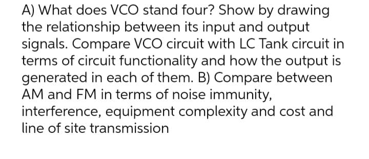 A) What does VCO stand four? Show by drawing
the relationship between its input and output
signals. Compare VCO circuit with LC Tank circuit in
terms of circuit functionality and how the output is
generated in each of them. B) Compare between
AM and FM in terms of noise immunity,
interference, equipment complexity and cost and
line of site transmission