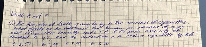 3
which is not a
a pa
11) The Min, ther of thealth is considering a tox increase of cigarettes
what should be the additional tai panden per passet it
chet of cigarettes currently costs 5 5 if the price elasticity of
demand is oy and the intention is to resusce garette by 28!
62,50
€ 1,00
€5.00 € 2.00