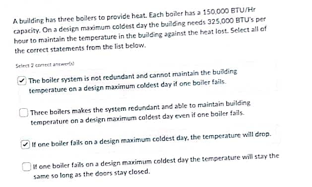 A building has three boilers to provide heat. Each boiler has a 150.000 BTU/Hr
capacity. On a design maximum coldest day the building needs 325,000 BTU's per
hour to maintain the temperature in the building against the heat lost. Select all of
the correct statements from the list below.
Select 2 correct answerts)
The boiler system is not redundant and cannot maintain the building
temperature on a design maximum coldest day if one boiler fails.
Three boilers makes the system redundant and able to maintain building
temperature on a design maximum coldest day even if one boiler fails.
If one boiler fails on a design maximum coldest day, the temperature will drop.
If one boiler fails on a design maximum coldest day the temperature will stay the
same so long as the doors stay closed.