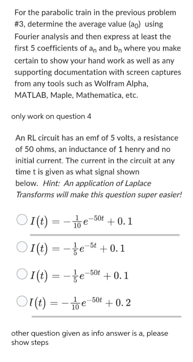 For the parabolic train in the previous problem
#3, determine the average value (ao) using
Fourier analysis and then express at least the
first 5 coefficients of an and bn where you make
certain to show your hand work as well as any
supporting documentation with screen captures
from any tools such as Wolfram Alpha,
MATLAB, Maple, Mathematica, etc.
only work on question 4
An RL circuit has an emf of 5 volts, a resistance
of 50 ohms, an inductance of 1 henry and no
initial current. The current in the circuit at any
time t is given as what signal shown
below. Hint: An application of Laplace
Transforms will make this question super easier!
○
I(t) = -1/e-50t
е
○
I(t)=-e-5 +0.1
○
+0.1
е
I(t)=-e-50+ 0.1
1
Ol(t)=-e-50 +0.2
10
other question given as info answer is a, please
show steps