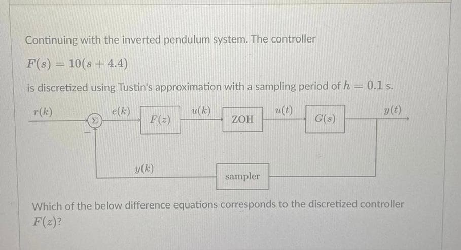 Continuing with the inverted pendulum system. The controller
F(s) = 10(s+ 4.4)
is discretized using Tustin's approximation with a sampling period of h = 0.1 s.
e(k)
u(k)
u(t)
y(t)
y (k)
ZOH
sampler
G(s)
Which of the below difference equations corresponds to the discretized controller
F(z)?