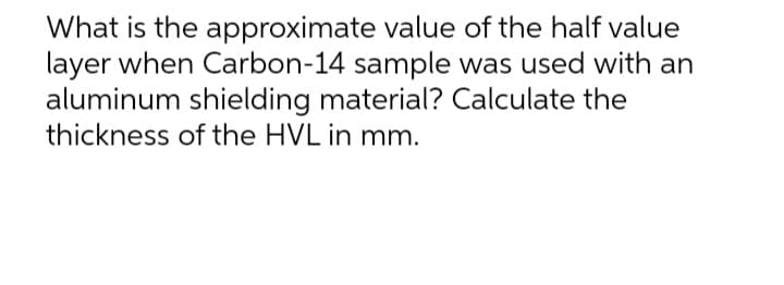 What is the
approximate value of the half value
layer when Carbon-14 sample was used with an
aluminum shielding material? Calculate the
thickness of the HVL in mm.