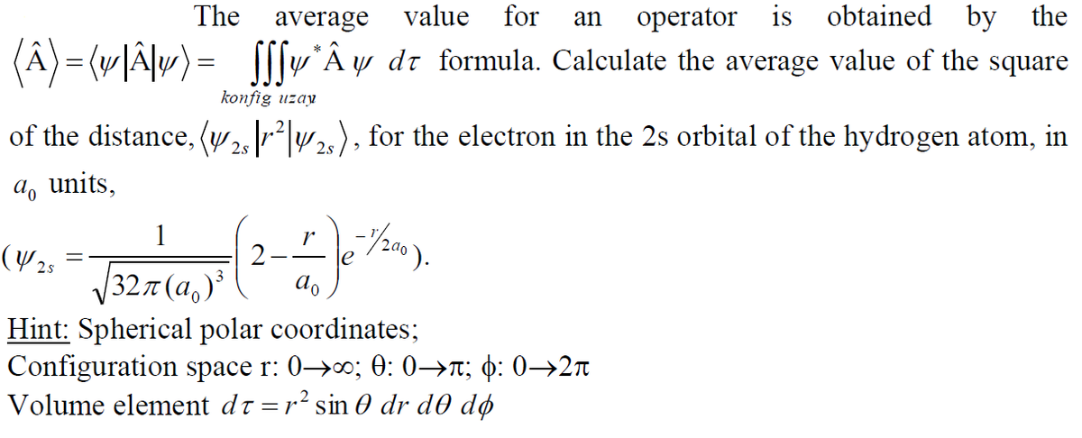 The
average
value
for
an
оperator
is
obtained by the
(Â)= (w|Älw) =
yÂy dt formula. Calculate the average value of the square
konfig uzay
of the distance, (w ²|2), for the electron in the 2s orbital of the hydrogen atom, in
2.s
a, units,
1
(Y 25
r
le
V327(a,)
ao
Hint: Spherical polar coordinates;
Configuration space r: 0→; 0: 0→r; ¢: 0→2n
Volume element dt =r sin 0 dr d0 dø

