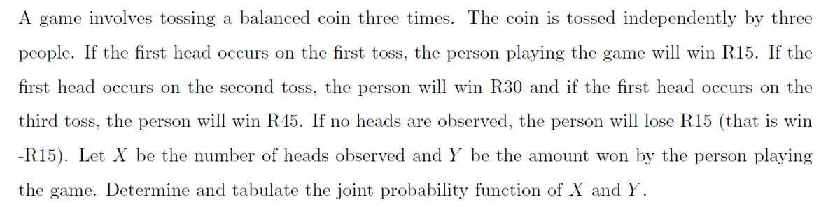 A game involves tossing a balanced coin three times. The coin is tossed independently by three
people. If the first head occurs on the first toss, the person playing the game will win R15. If the
first head occurs on the second toss, the person will win R30 and if the first head occurs on the
third toss, the person will win R45. If no heads are observed, the person will lose R15 (that is win
-R15). Let X be the number of heads observed and Y be the amount won by the person playing
the game. Determine and tabulate the joint probability function of X and Y.
